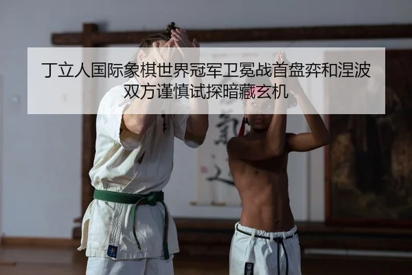 丁立人国际象棋世界冠军卫冕战首盘弈和涅波 双方谨慎试探暗藏玄机